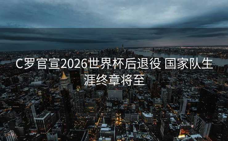 C罗官宣2026世界杯后退役 国家队生涯终章将至