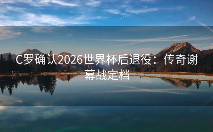 C罗确认2026世界杯后退役：传奇谢幕战定档
