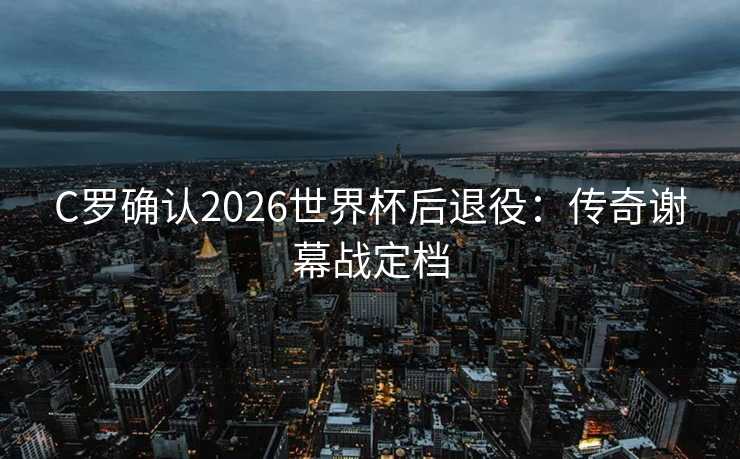 C罗确认2026世界杯后退役：传奇谢幕战定档
